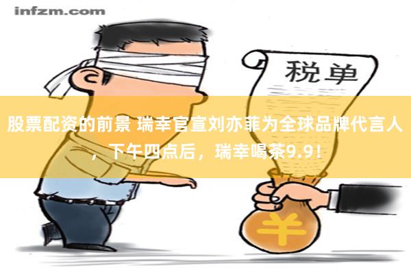 股票配资的前景 瑞幸官宣刘亦菲为全球品牌代言人，下午四点后，瑞幸喝茶9.9！