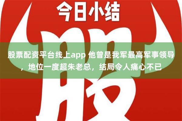 股票配资平台线上app 他曾是我军最高军事领导，地位一度超朱老总，结局令人痛心不已