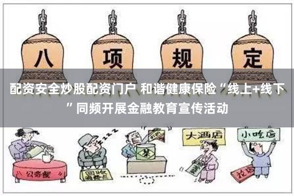 配资安全炒股配资门户 和谐健康保险“线上+线下”同频开展金融教育宣传活动