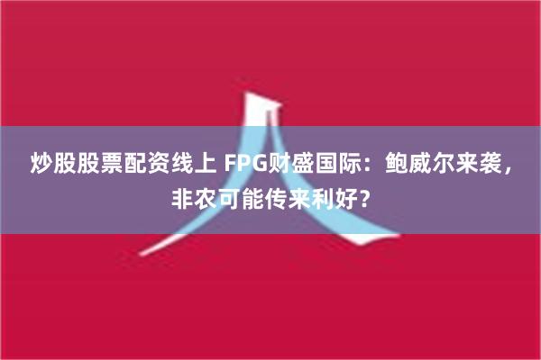 炒股股票配资线上 FPG财盛国际：鲍威尔来袭，非农可能传来利好？