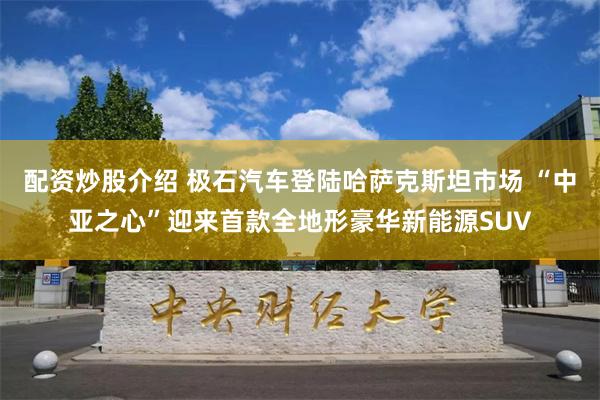 配资炒股介绍 极石汽车登陆哈萨克斯坦市场 “中亚之心”迎来首款全地形豪华新能源SUV