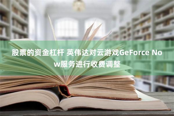 股票的资金杠杆 英伟达对云游戏GeForce Now服务进行收费调整