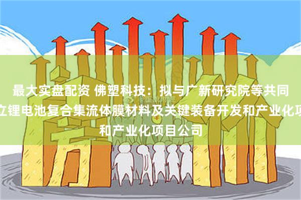 最大实盘配资 佛塑科技：拟与广新研究院等共同出资设立锂电池复合集流体膜材料及关键装备开发和产业化项目公司