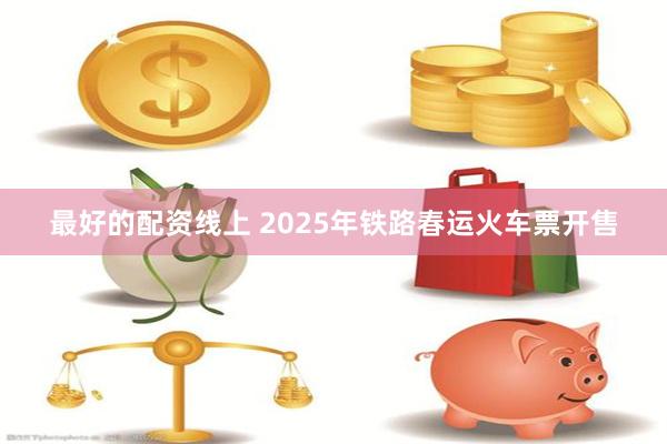 最好的配资线上 2025年铁路春运火车票开售