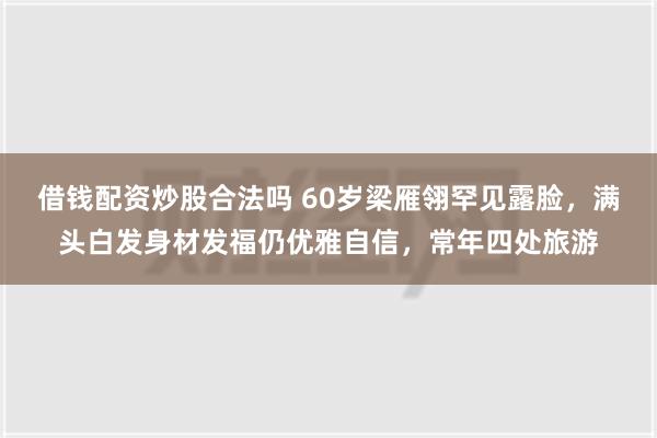 借钱配资炒股合法吗 60岁梁雁翎罕见露脸，满头白发身材发福仍优雅自信，常年四处旅游