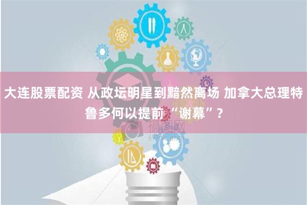 大连股票配资 从政坛明星到黯然离场 加拿大总理特鲁多何以提前 “谢幕”？