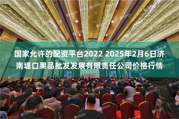 国家允许的配资平台2022 2025年2月6日济南堤口果品批发发展有限责任公司价格行情