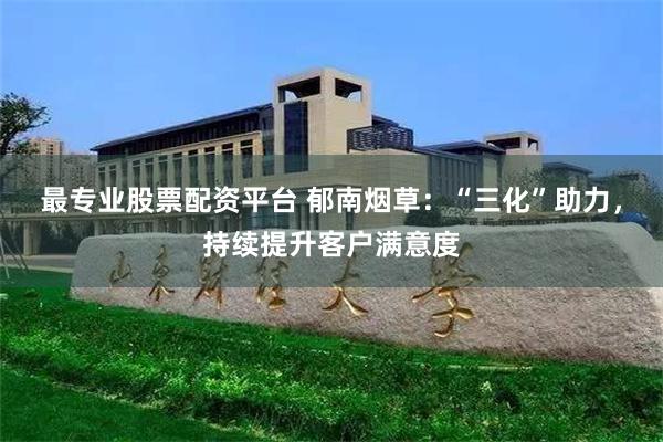 最专业股票配资平台 郁南烟草：“三化”助力，持续提升客户满意度