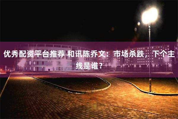 优秀配资平台推荐 和讯陈乔文：市场杀跌，下个主线是谁？