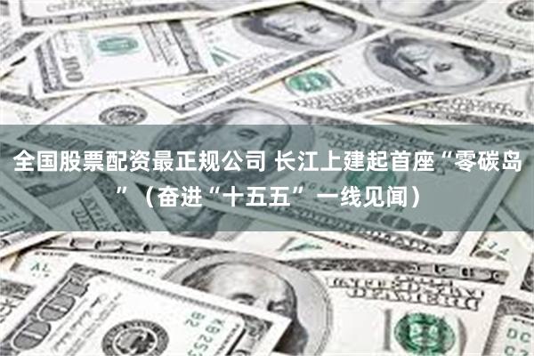 全国股票配资最正规公司 长江上建起首座“零碳岛”（奋进“十五五” 一线见闻）