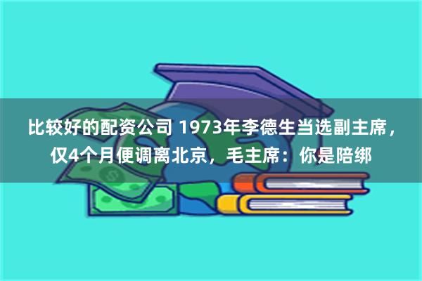 比较好的配资公司 1973年李德生当选副主席，仅4个月便调离北京，毛主席：你是陪绑