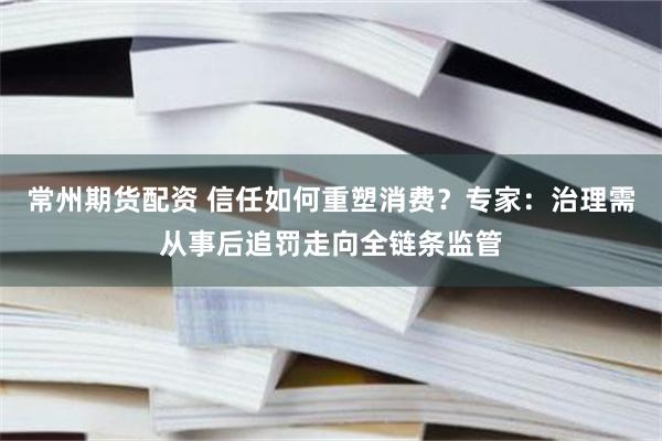 常州期货配资 信任如何重塑消费？专家：治理需从事后追罚走向全链条监管