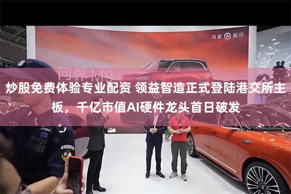 炒股免费体验专业配资 领益智造正式登陆港交所主板，千亿市值AI硬件龙头首日破发