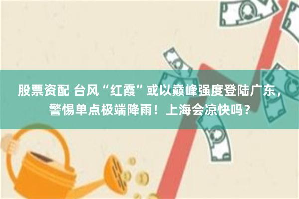 股票资配 台风“红霞”或以巅峰强度登陆广东，警惕单点极端降雨！上海会凉快吗？
