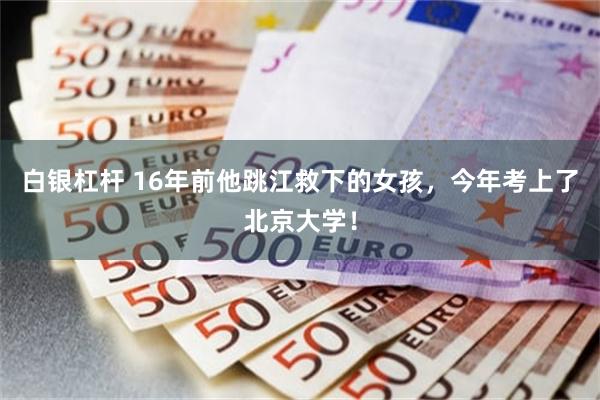 白银杠杆 16年前他跳江救下的女孩，今年考上了北京大学！