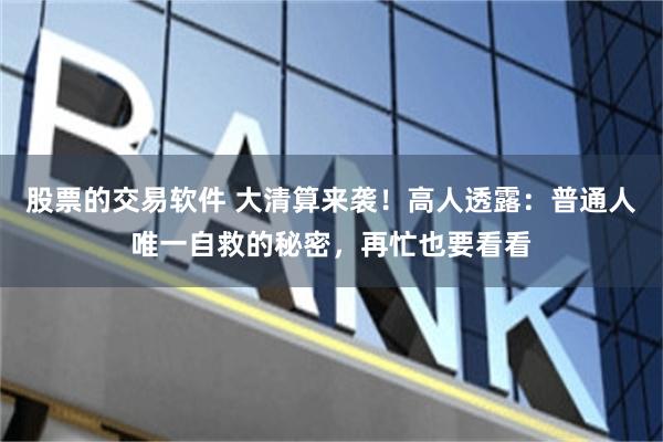股票的交易软件 大清算来袭！高人透露：普通人唯一自救的秘密，再忙也要看看