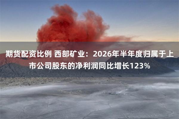 期货配资比例 西部矿业：2026年半年度归属于上市公司股东的净利润同比增长123%
