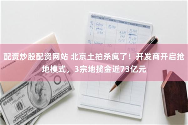 配资炒股配资网站 北京土拍杀疯了！开发商开启抢地模式，3宗地揽金近73亿元