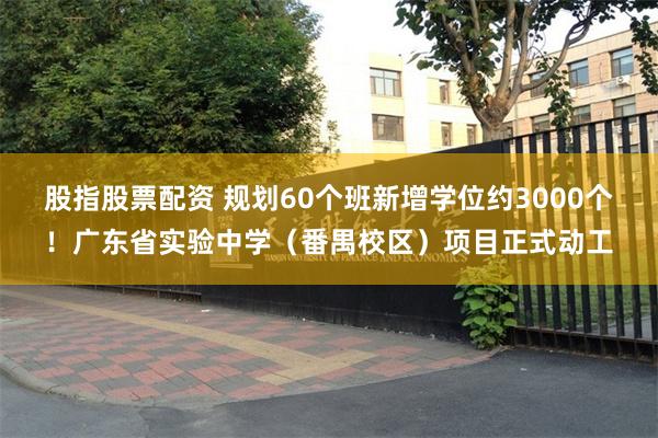 股指股票配资 规划60个班新增学位约3000个！广东省实验中学（番禺校区）项目正式动工