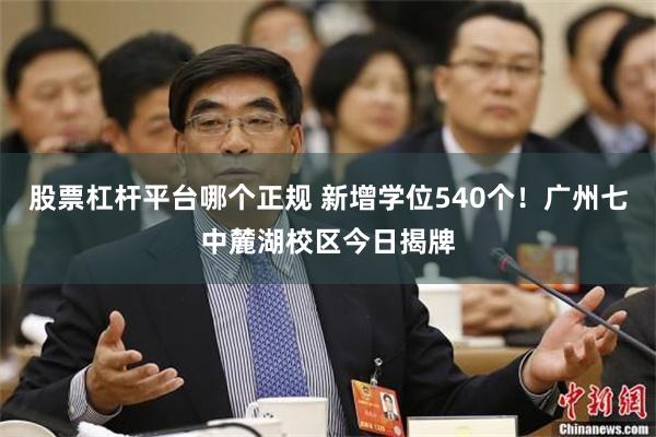 股票杠杆平台哪个正规 新增学位540个！广州七中麓湖校区今日揭牌