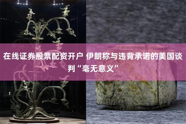 在线证券股票配资开户 伊朗称与违背承诺的美国谈判“毫无意义”