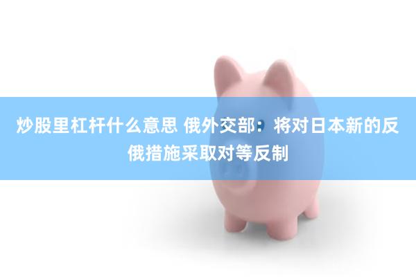 炒股里杠杆什么意思 俄外交部：将对日本新的反俄措施采取对等反制