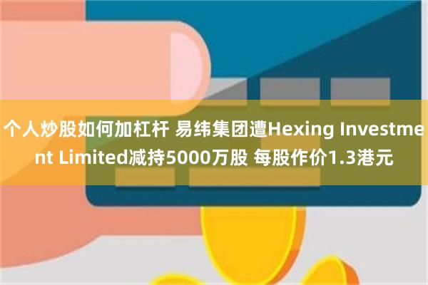 个人炒股如何加杠杆 易纬集团遭Hexing Investment Limited减持5000万股 每股作价1.3港元