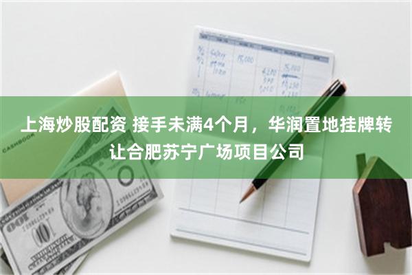 上海炒股配资 接手未满4个月，华润置地挂牌转让合肥苏宁广场项目公司